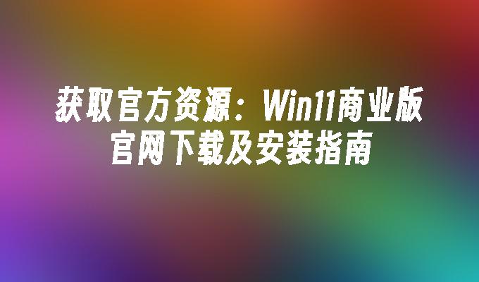 获取官方资源：Win11商业版官网下载及安装指南