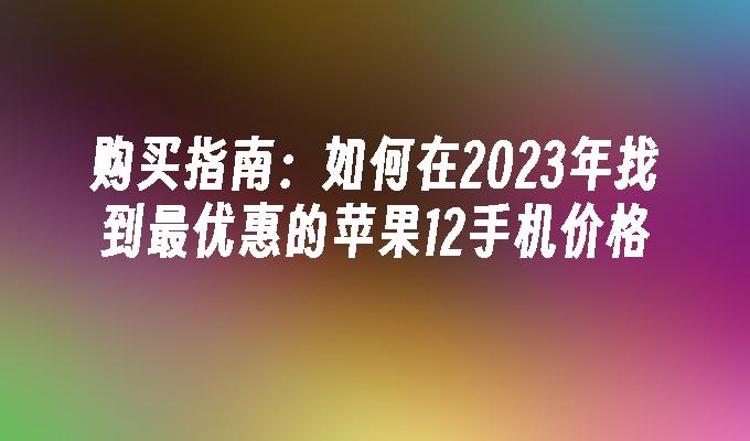 购买指南：如何在2023年找到最优惠的苹果12手机价格