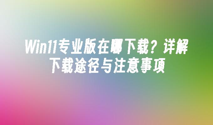 Win11专业版在哪下载？详解下载途径与注意事项