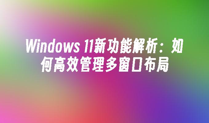 Windows 11新功能解析：如何高效管理多窗口布局