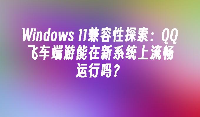 Windows 11兼容性探索：QQ飞车端游能在新系统上流畅运行吗？