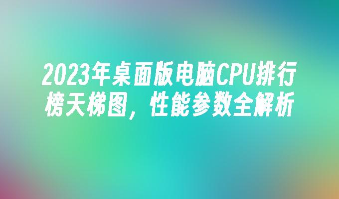 2023年桌面版电脑CPU排行榜天梯图，性能参数全解析