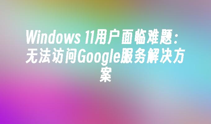 Windows 11用户面临难题：无法访问Google服务解决方案