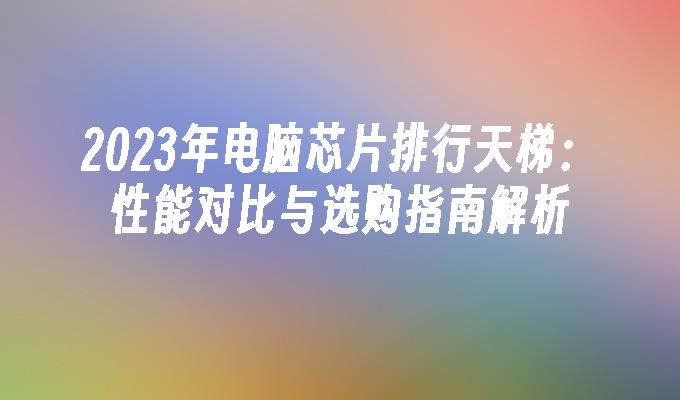 2024年电脑芯片排行天梯：性能对比与选购指南解析