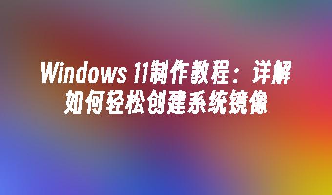 Windows 11制作教程：详解如何轻松创建系统镜像