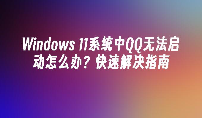 Windows 11系统中QQ无法启动怎么办？快速解决指南