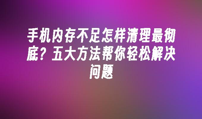 手机内存不足怎样清理最彻底？五大方法帮你轻松解决问题