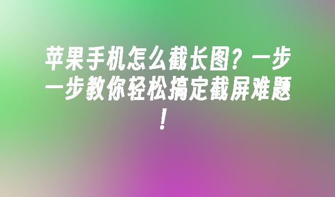 苹果手机怎么截长图？一步一步教你轻松搞定截屏难题！