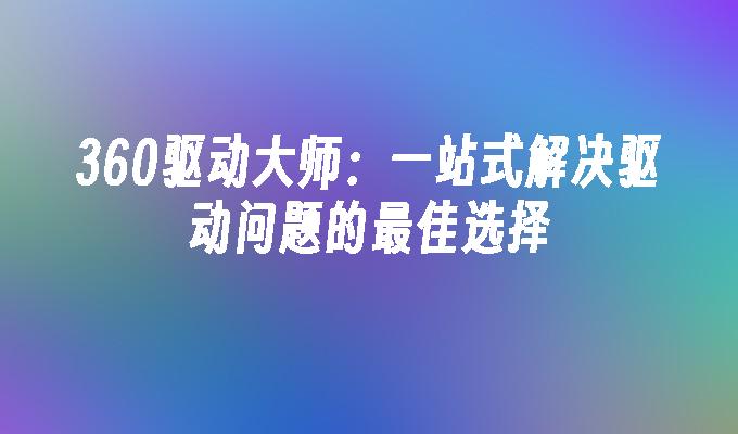 360驱动大师：一站式解决驱动问题的最佳选择