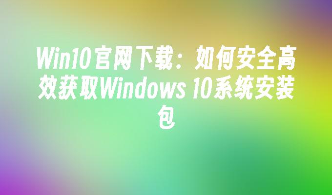 Win10官网下载：如何安全高效获取Windows 10系统安装包