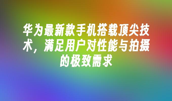 华为最新款手机搭载顶尖技术，满足用户对性能与拍摄的极致需求