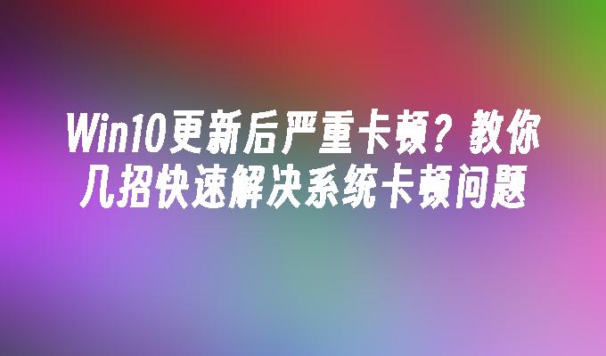 Win10更新后严重卡顿？教你几招快速解决系统卡顿问题