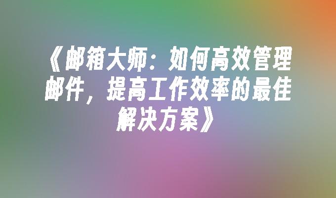 邮箱大师：如何高效管理邮件，提高工作效率的最佳解决方案