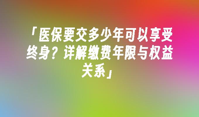 「医保要交多少年可以享受终身？详解缴费年限与权益关系」