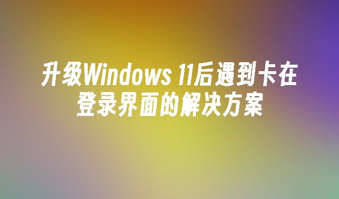 升级Windows 11后遇到卡在登录界面的解决方案