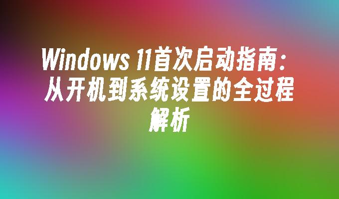 Windows 11首次启动指南：从开机到系统设置的全过程解析