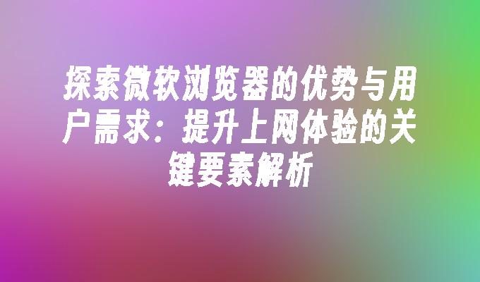 探索微软浏览器的优势与用户需求：提升上网体验的关键要素解析