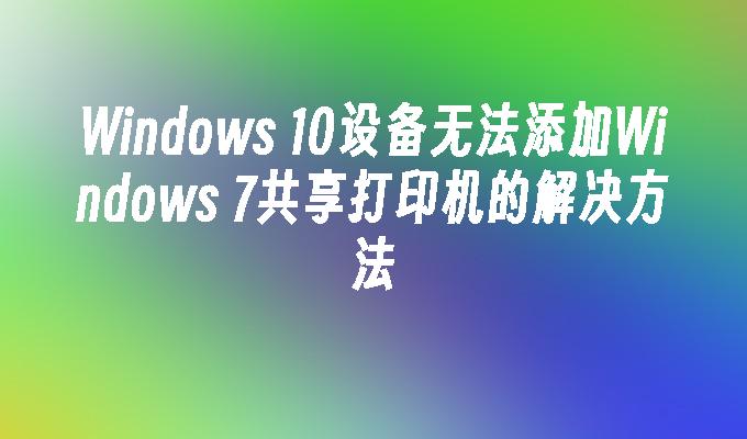 Windows 10设备无法添加Windows 7共享打印机的解决方法