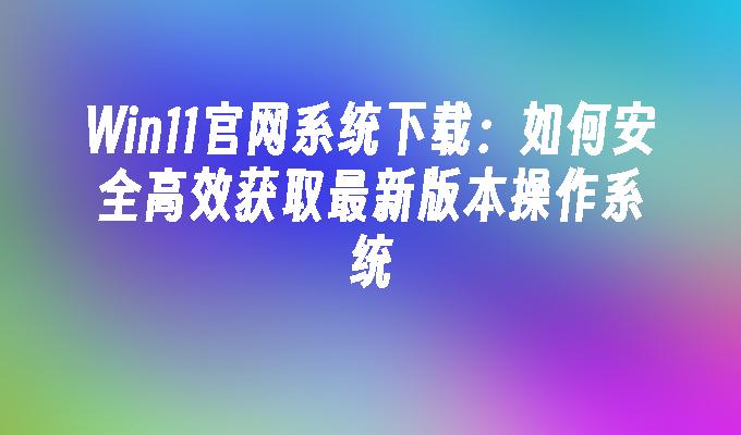 Win11官网系统下载：如何安全高效获取最新版本操作系统