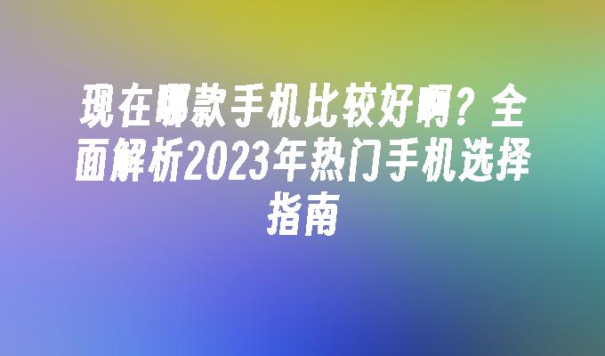 现在哪款手机比较好啊？全面解析2023年热门手机选择指南