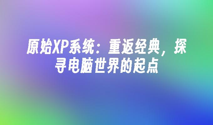 原始XP系统：重返经典，探寻电脑世界的起点