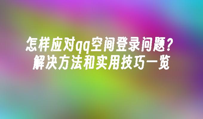 怎样应对qq空间登录问题？解决方法和实用技巧一览