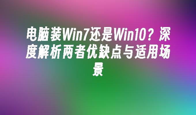 电脑装Win7还是Win10？深度解析两者优缺点与适用场景