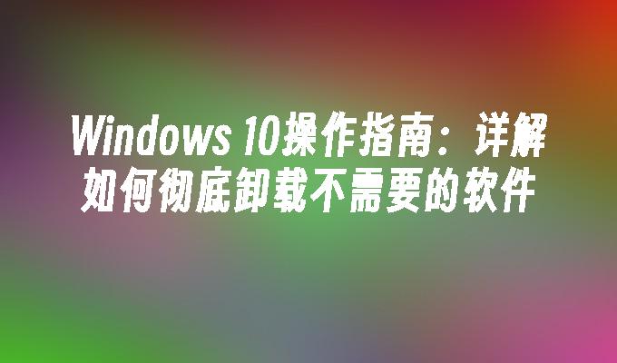 Windows 10操作指南：详解如何彻底卸载不需要的软件