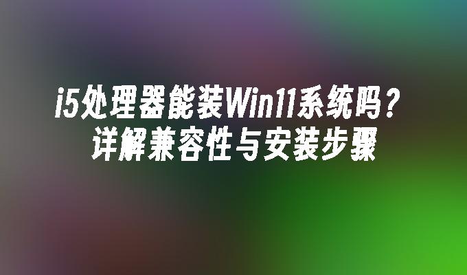 i5处理器能装Win11系统吗？详解兼容性与安装步骤