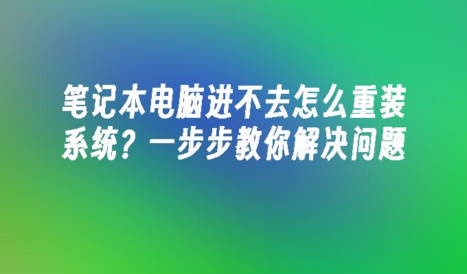 笔记本电脑进不去怎么重装系统？一步步教你解决问题