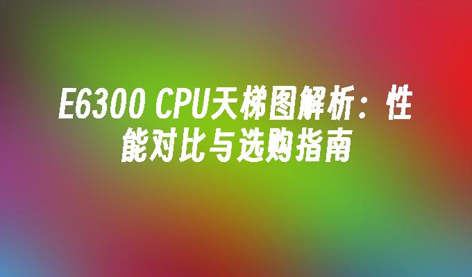 E6300 CPU天梯图解析：性能对比与选购指南