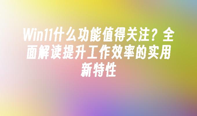 Win11什么功能值得关注？全面解读提升工作效率的实用新特性