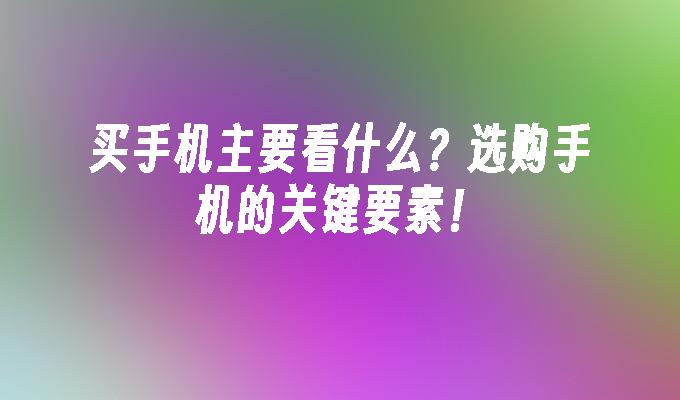 买手机主要看什么？选购手机的关键要素！