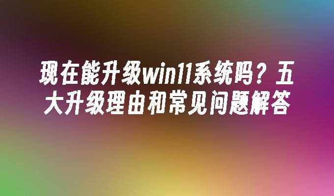 现在能升级win11系统吗？五大升级理由和常见问题解答