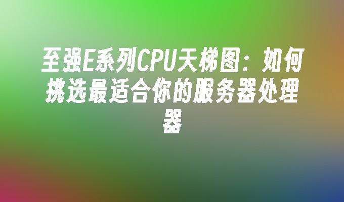 至强E系列CPU天梯图：如何挑选最适合你的服务器处理器