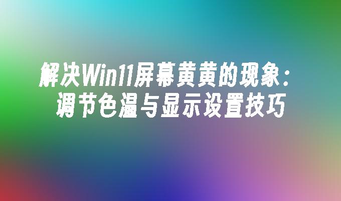 解决Win11屏幕黄黄的现象：调节色温与显示设置技巧