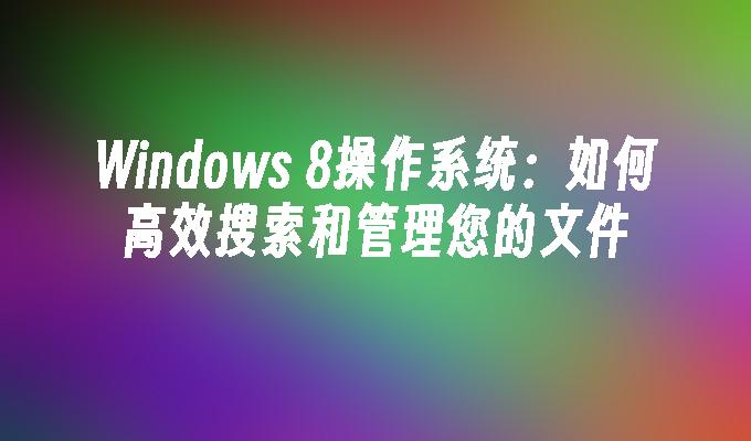 Windows 8操作系统：如何高效搜索和管理您的文件