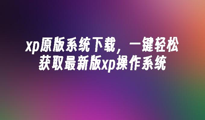 xp原版系统下载，一键轻松获取最新版xp操作系统