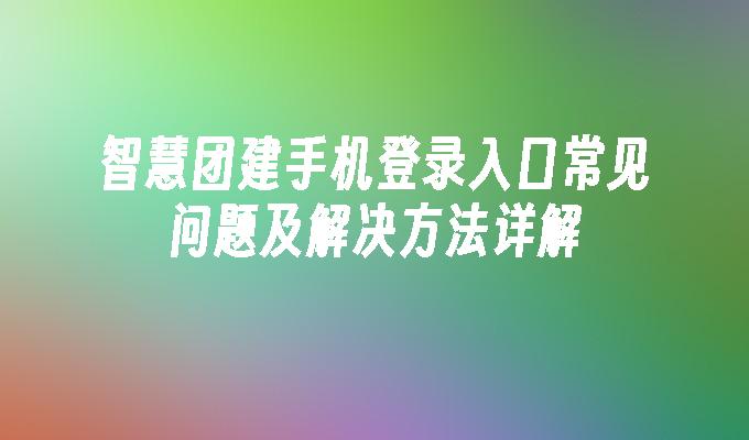 智慧团建手机登录入口常见问题及解决方法详解