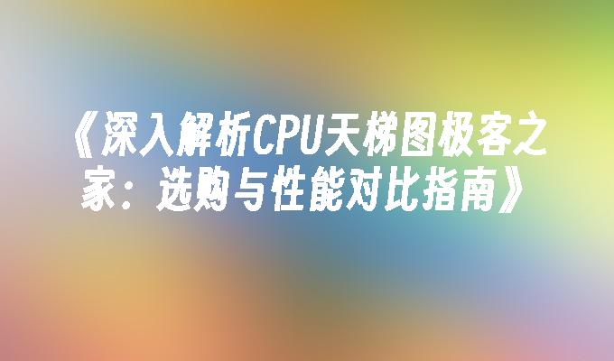 深入解析CPU天梯图极客之家：选购与性能对比指南