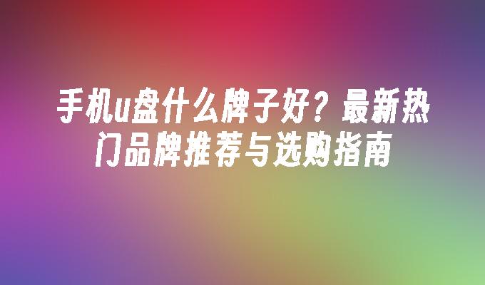 手机u盘什么牌子好？最新热门品牌推荐与选购指南