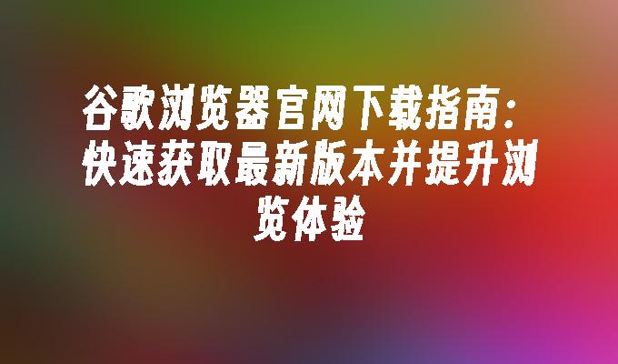 谷歌浏览器官网下载指南：快速获取最新版本并提升浏览体验