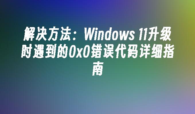 解决方法：Windows 11升级时遇到的0x0错误代码详细指南