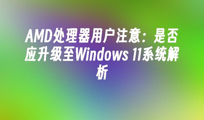 AMD处理器用户注意：是否应升级至Windows 11系统解析