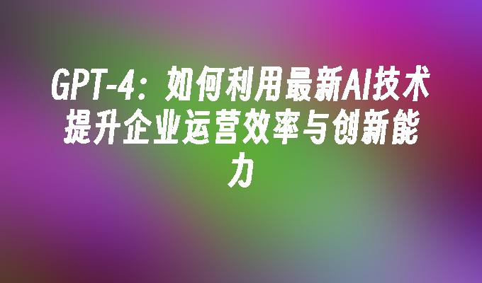 GPT-4：如何利用最新AI技术提升企业运营效率与创新能力