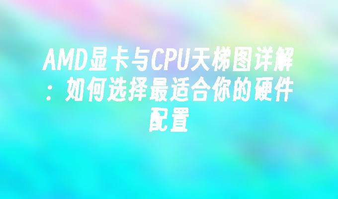 AMD显卡与CPU天梯图详解：如何选择最适合你的硬件配置