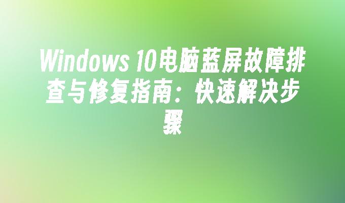 Windows 10电脑蓝屏故障排查与修复指南：快速解决步骤