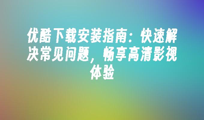 优酷下载安装指南：快速解决常见问题，畅享高清影视体验