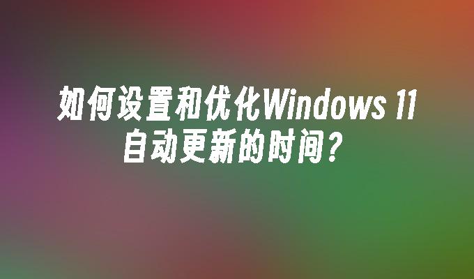 如何设置和优化Windows 11自动更新的时间？