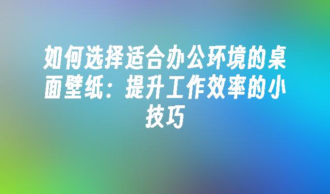 如何选择适合办公环境的桌面壁纸：提升工作效率的小技巧